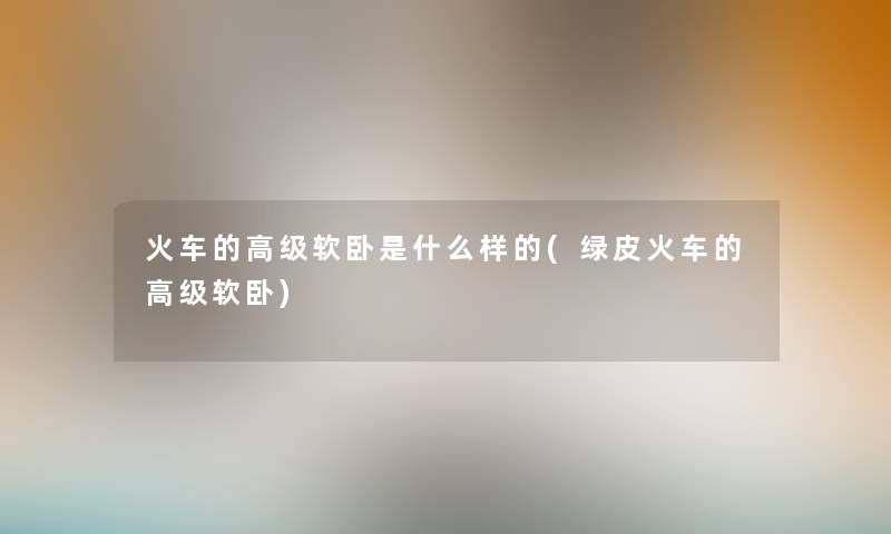 火车的高级软卧是什么样的(绿皮火车的高级软卧) 火车的高级软卧是什么样的(绿皮火车的高级软卧)