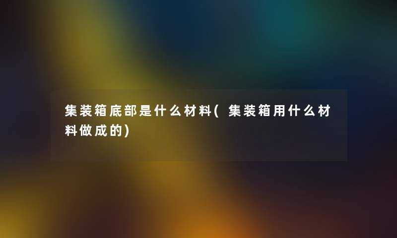 集装箱底部是什么材料(集装箱用什么材料做成的)