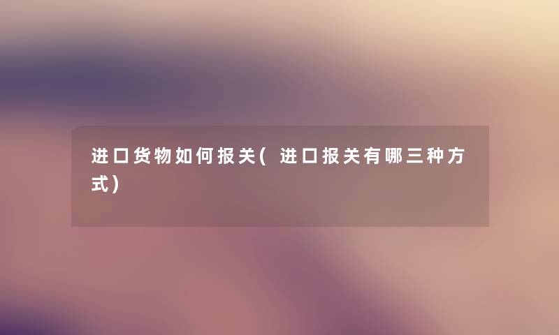 进口货物如何报关(进口报关有哪三种方式) 进口货物如何报关(进口报关有哪三种方式)