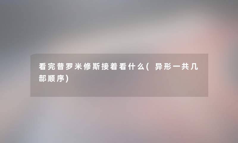 看完普罗米修斯接着看什么(异形一共几部顺序) 看完普罗米修斯接着看什么(异形一共几部顺序)