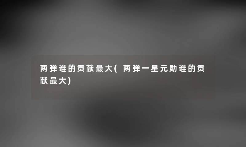 两弹谁的贡献大(两弹一星元勋谁的贡献大) 两弹谁的贡献大(两弹一星元勋谁的贡献大)