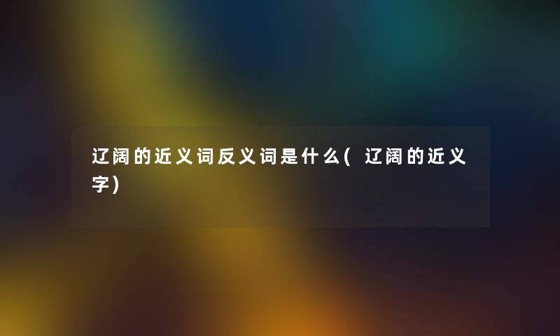 辽阔的近义词反义词是什么(辽阔的近义字) 辽阔的近义词反义词是什么(辽阔的近义字)