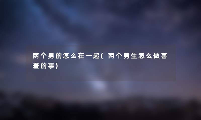 两个男的怎么在一起(两个男生怎么做害羞的事) 两个男的怎么在一起(两个男生怎么做害羞的事)