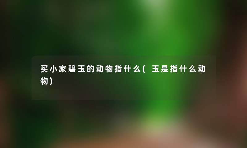 买小家碧玉的动物指什么(玉是指什么动物)