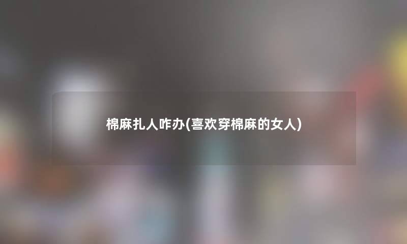 棉麻扎人咋办(喜欢穿棉麻的女人) 棉麻扎人咋办(喜欢穿棉麻的女人)