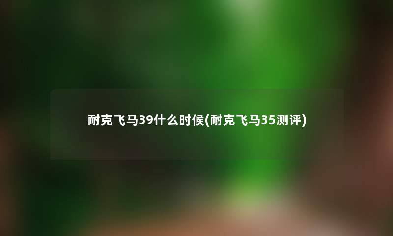 耐克飞马39什么时候(耐克飞马35测评) 耐克飞马39什么时候(耐克飞马35测评)