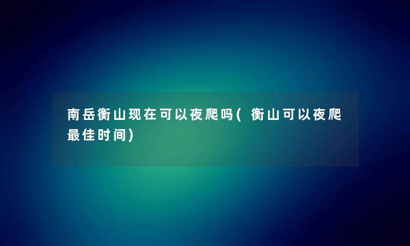 南岳衡山可以夜爬吗(衡山可以夜爬理想时间) 南岳衡山可以夜爬吗(衡山可以夜爬理想时间)