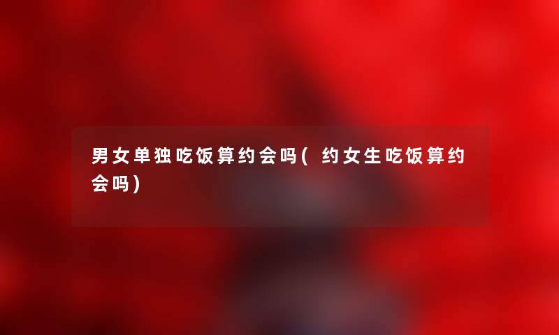 男女单独吃饭算约会吗(约女生吃饭算约会吗) 男女单独吃饭算约会吗(约女生吃饭算约会吗)