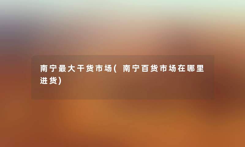 南宁大干货市场(南宁百货市场在哪里进货) 南宁大干货市场(南宁百货市场在哪里进货)