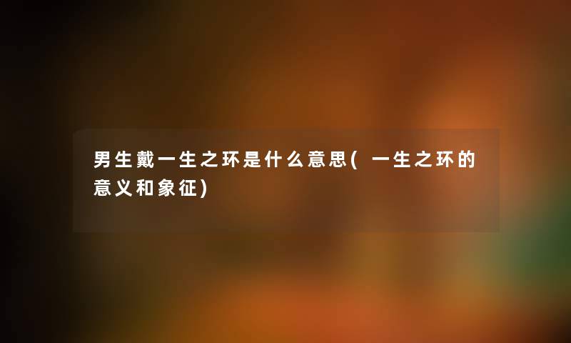 男生戴一生之环是什么意思(一生之环的意义和象征) 男生戴一生之环是什么意思(一生之环的意义和象征)