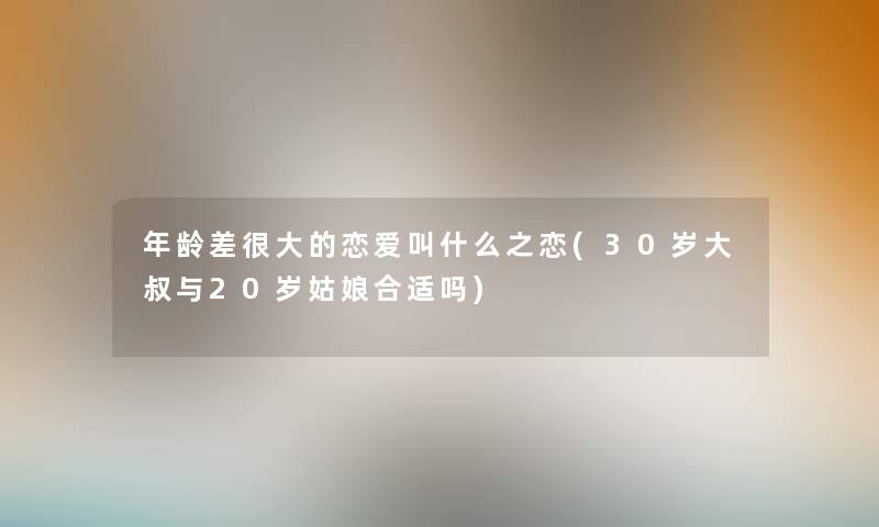 年龄差很大的恋爱叫什么之恋(30岁大叔与20岁姑娘合适吗) 年龄差很大的恋爱叫什么之恋(30岁大叔与20岁姑娘合适吗)