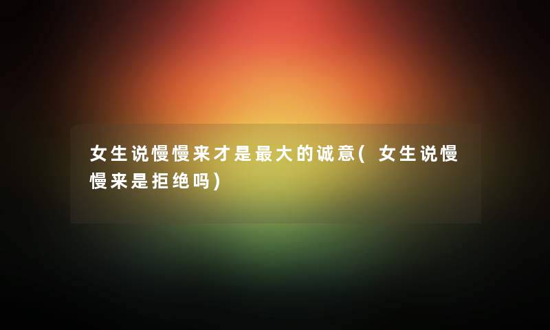 女生说慢慢来才是大的诚意(女生说慢慢来是拒绝吗) 女生说慢慢来才是大的诚意(女生说慢慢来是拒绝吗)