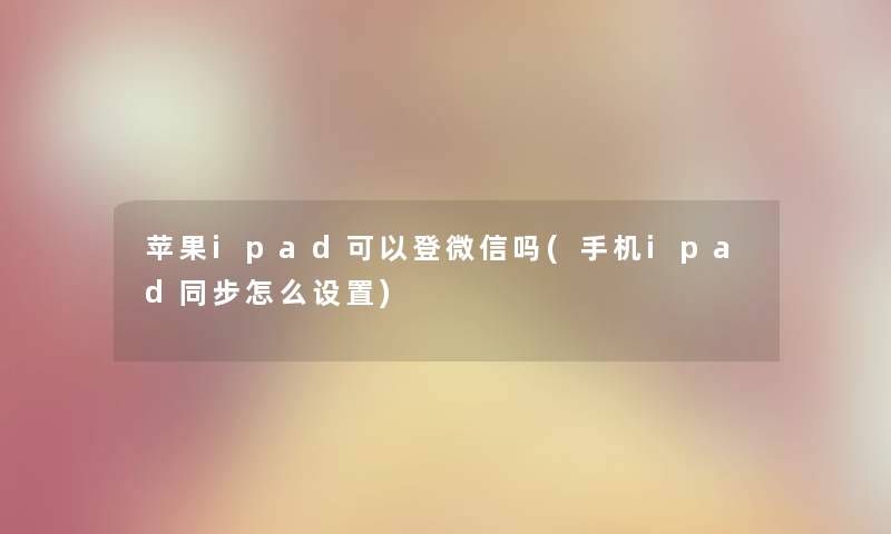 苹果ipad可以登微信吗(手机ipad同步怎么设置) 苹果ipad可以登微信吗(手机ipad同步怎么设置)