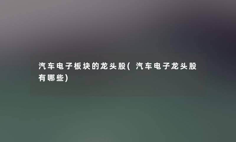 汽车电子板块的龙头股(汽车电子龙头股有哪些) 汽车电子板块的龙头股(汽车电子龙头股有哪些)