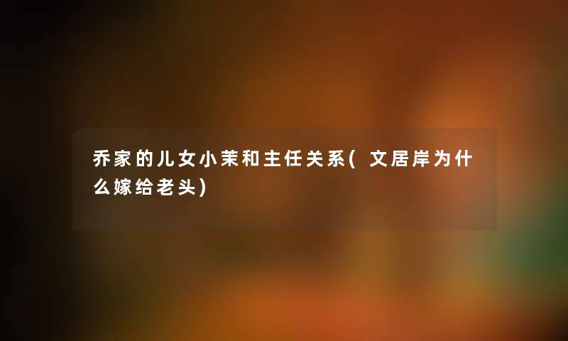 乔家的儿女小茉和主任关系(文居岸为什么嫁给老头) 乔家的儿女小茉和主任关系(文居岸为什么嫁给老头)
