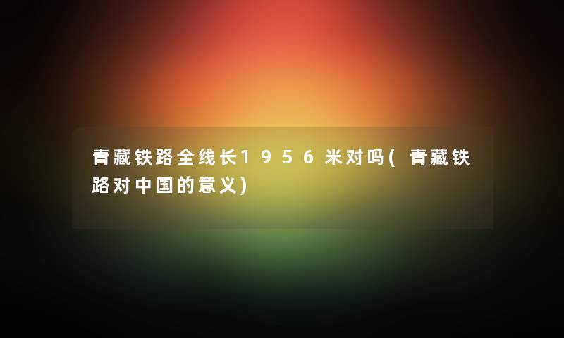 青藏铁路全线长1956米对吗(青藏铁路对中国的意义) 青藏铁路全线长1956米对吗(青藏铁路对中国的意义)