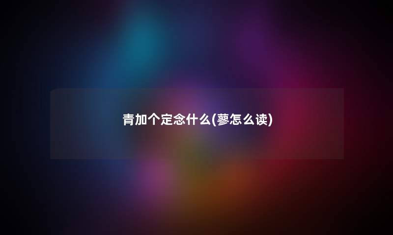 青加个定念什么(蓼怎么读) 青加个定念什么(蓼怎么读)