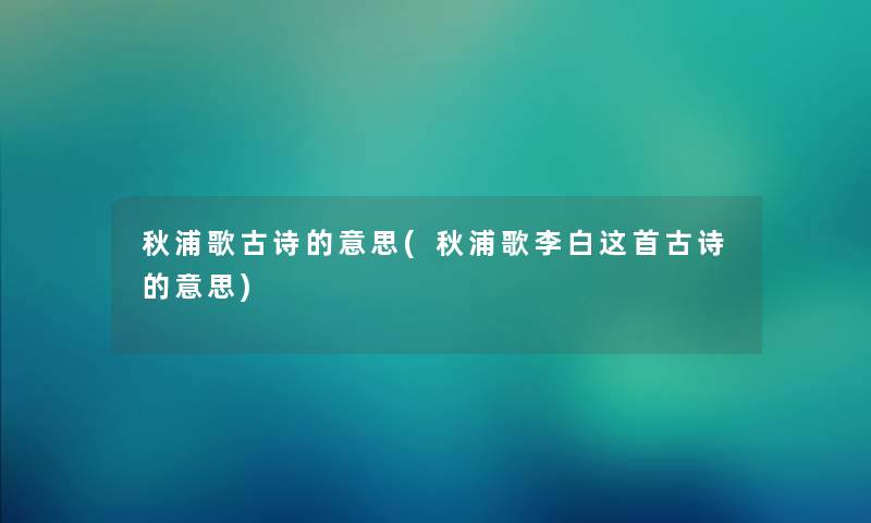 秋浦歌古诗的意思(秋浦歌李白这首古诗的意思) 秋浦歌古诗的意思(秋浦歌李白这首古诗的意思)