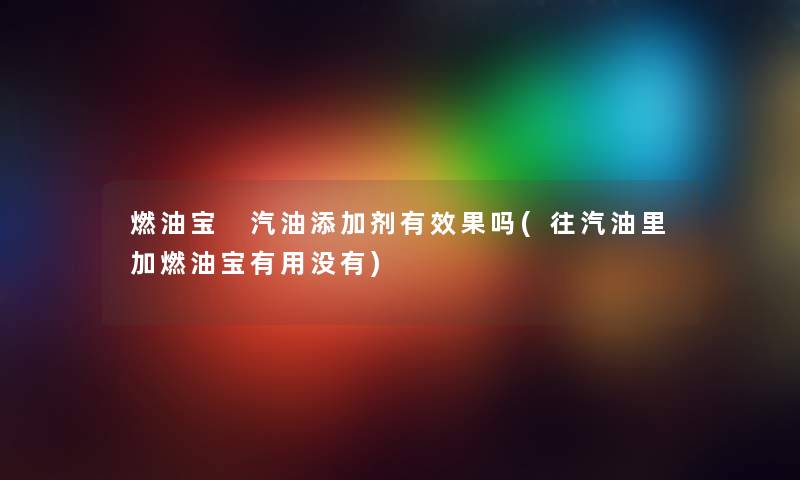 燃油宝 汽油添加剂有效果吗(往汽油里加燃油宝有用没有) 燃油宝 汽油添加剂有效果吗(往汽油里加燃油宝有用没有)