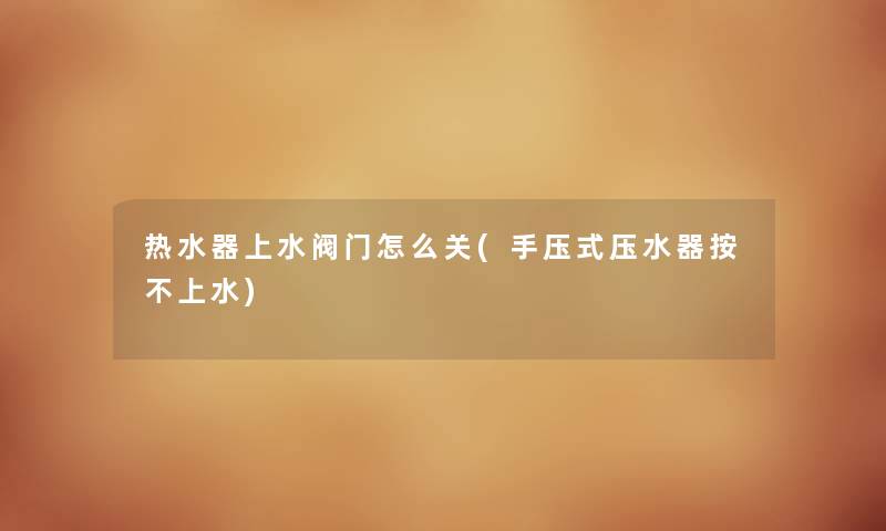 热水器上水阀门怎么关(手压式压水器按不上水) 热水器上水阀门怎么关(手压式压水器按不上水)