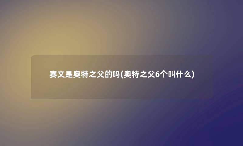 赛文是奥特之父的吗(奥特之父6个叫什么) 赛文是奥特之父的吗(奥特之父6个叫什么)