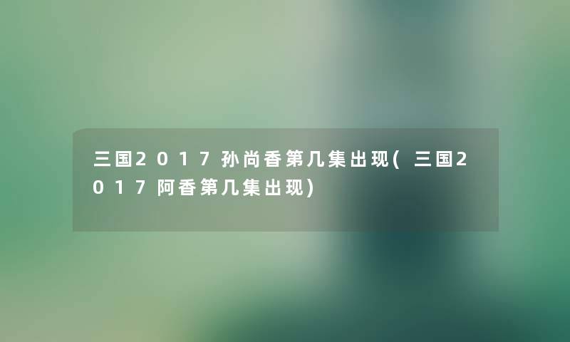 三国2017孙尚香第几集出现(三国2017阿香第几集出现) 三国2017孙尚香第几集出现(三国2017阿香第几集出现)