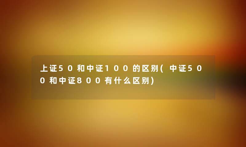 上证50和中证100的区别(中证500和中证800有什么区别) 上证50和中证100的区别(中证500和中证800有什么区别)