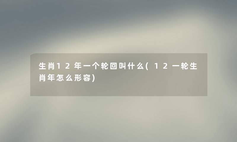 生肖12年一个轮回叫什么(12一轮生肖年怎么形容) 生肖12年一个轮回叫什么(12一轮生肖年怎么形容)