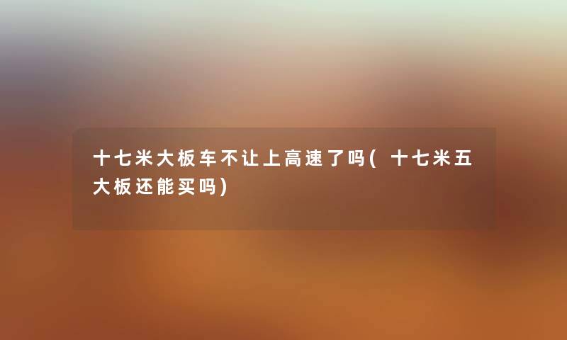 十七米大板车不让上高速了吗(十七米五大板还能买吗) 十七米大板车不让上高速了吗(十七米五大板还能买吗)