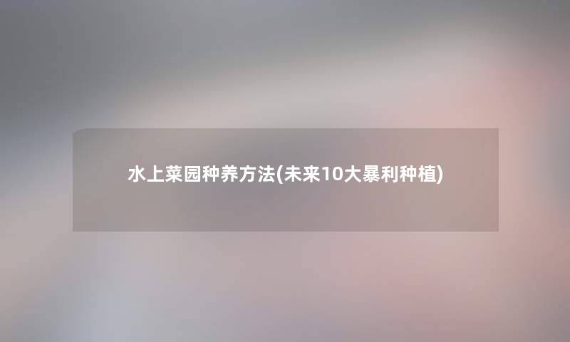 水上菜园种养方法(未来10大暴利种植) 水上菜园种养方法(未来10大暴利种植)