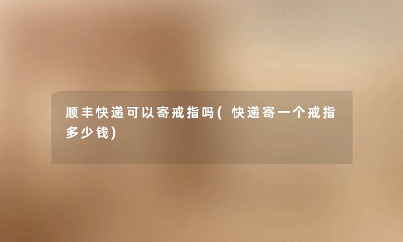 顺丰快递可以寄戒指吗(快递寄一个戒指多少钱) 顺丰快递可以寄戒指吗(快递寄一个戒指多少钱)