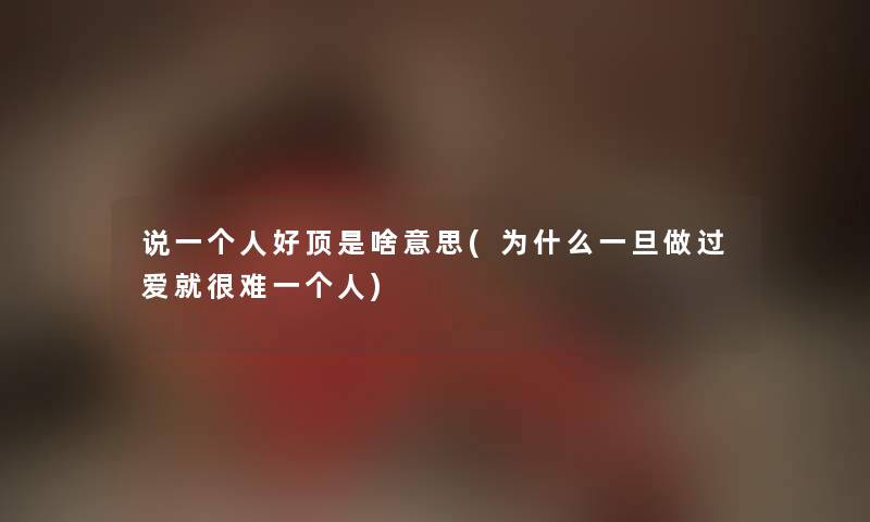 说一个人好顶是啥意思(为什么一旦做过爱就很难一个人) 说一个人好顶是啥意思(为什么一旦做过爱就很难一个人)