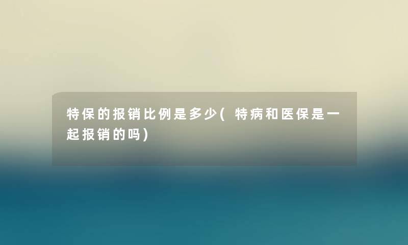 特保的报销比例是多少(特病和医保是一起报销的吗) 特保的报销比例是多少(特病和医保是一起报销的吗)