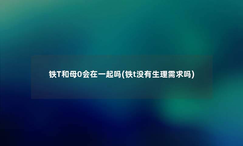 铁T和母0会在一起吗(铁t没有生理需求吗) 铁T和母0会在一起吗(铁t没有生理需求吗)