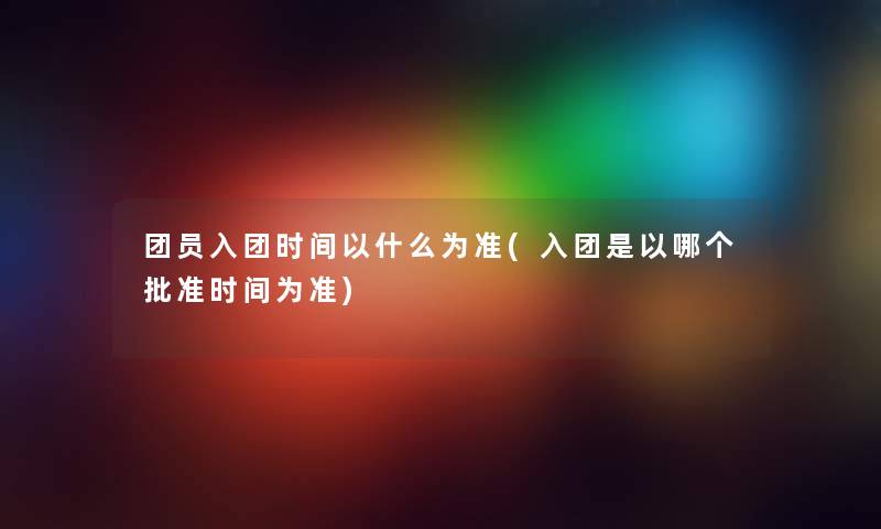 团员入团时间以什么为准(入团是以哪个批准时间为准)