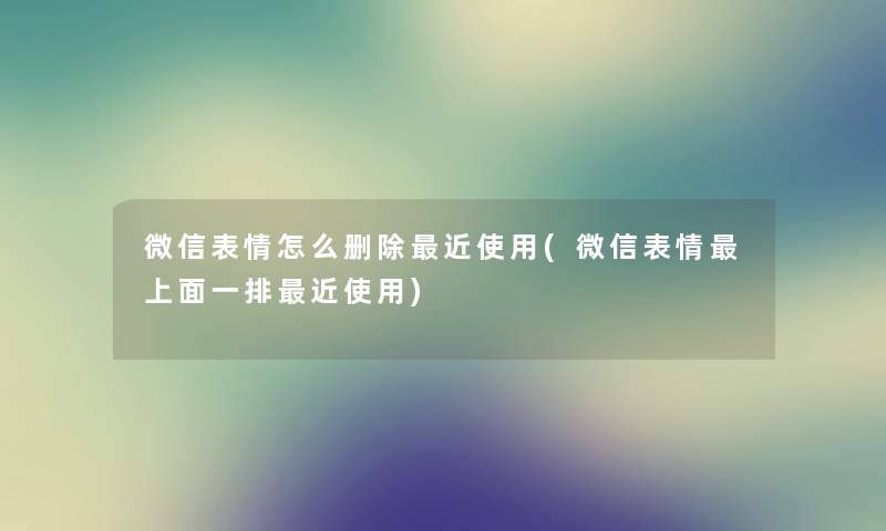 微信表情怎么删除近使用(微信表情上面一排近使用) 微信表情怎么删除近使用(微信表情上面一排近使用)