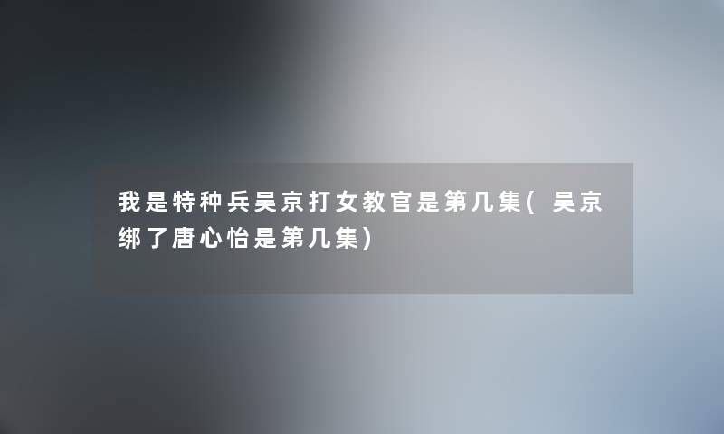 我是特种兵吴京打女教官是第几集(吴京绑了唐心怡是第几集)