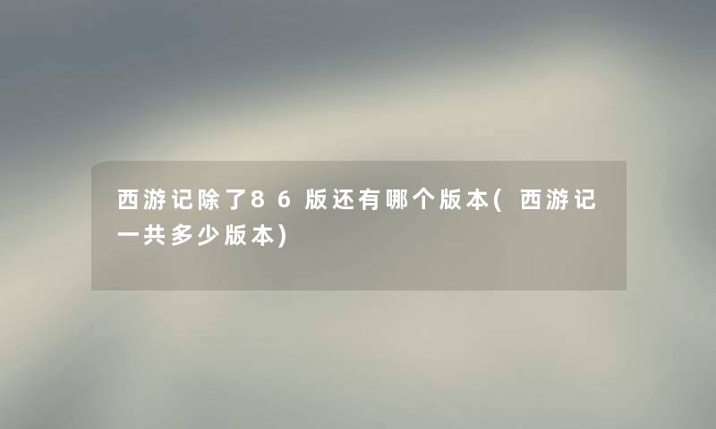 西游记86版还有哪个版本(西游记一共多少版本) 西游记86版还有哪个版本(西游记一共多少版本)