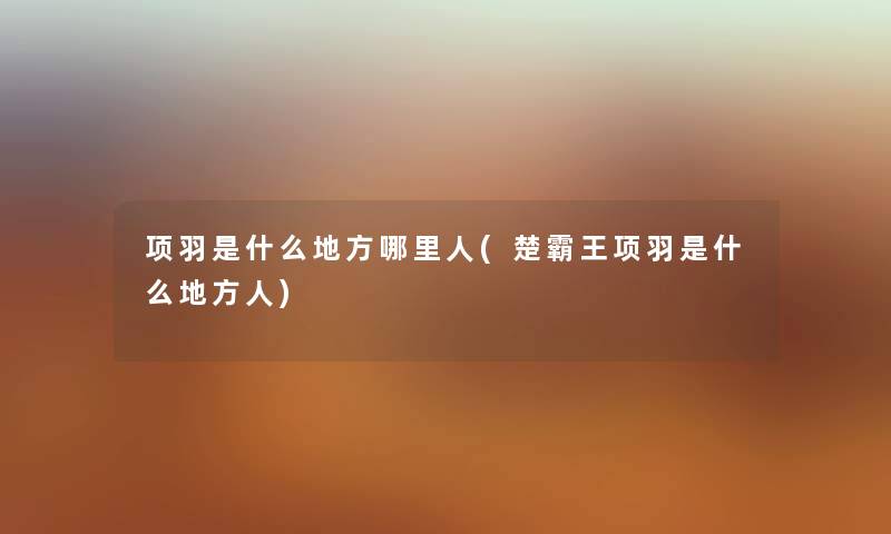 项羽是什么地方哪里人(楚霸王项羽是什么地方人) 项羽是什么地方哪里人(楚霸王项羽是什么地方人)