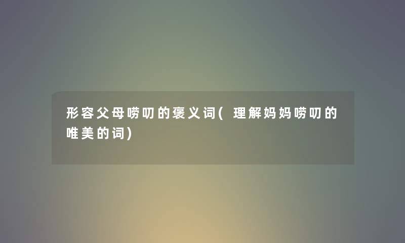 形容父母唠叨的褒义词(理解妈妈唠叨的唯美的词) 形容父母唠叨的褒义词(理解妈妈唠叨的唯美的词)
