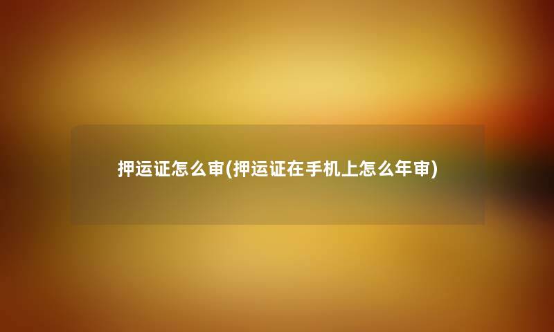 押运证怎么审(押运证在手机上怎么年审) 押运证怎么审(押运证在手机上怎么年审)