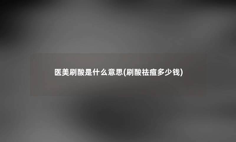 医美刷酸是什么意思(刷酸祛痘多少钱) 医美刷酸是什么意思(刷酸祛痘多少钱)
