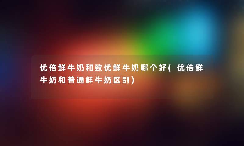 优倍鲜牛奶和致优鲜牛奶哪个好(优倍鲜牛奶和普通鲜牛奶区别) 优倍鲜牛奶和致优鲜牛奶哪个好(优倍鲜牛奶和普通鲜牛奶区别)