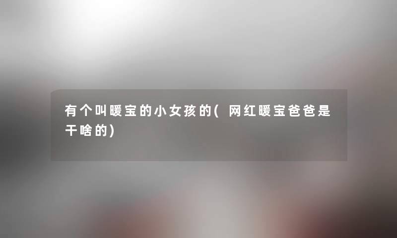 有个叫暖宝的小女孩的(网红暖宝爸爸是干啥的) 有个叫暖宝的小女孩的(网红暖宝爸爸是干啥的)