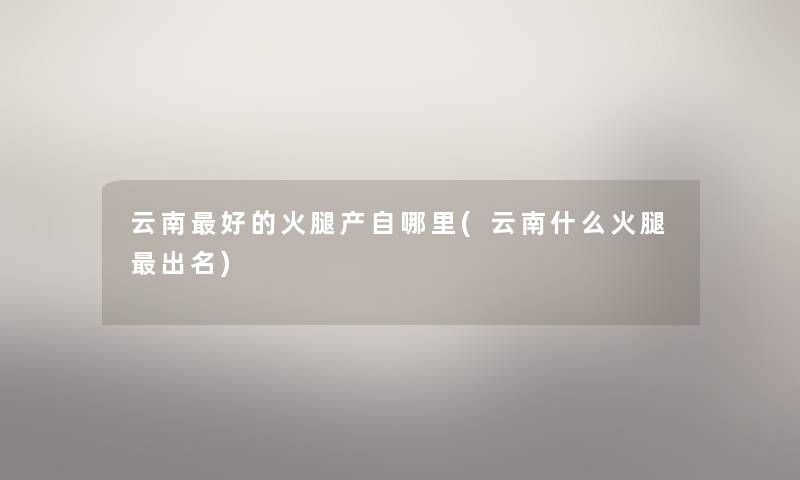 云南好的火腿产自哪里(云南什么火腿出名) 云南好的火腿产自哪里(云南什么火腿出名)