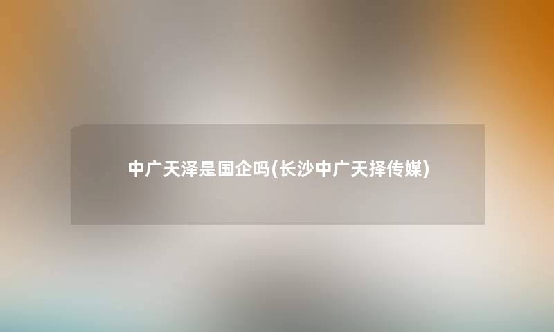 中广天泽是国企吗(长沙中广天择传媒) 中广天泽是国企吗(长沙中广天择传媒)