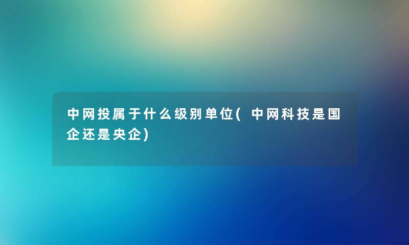 中网投属于什么级别单位(中网科技是国企还是央企) 中网投属于什么级别单位(中网科技是国企还是央企)