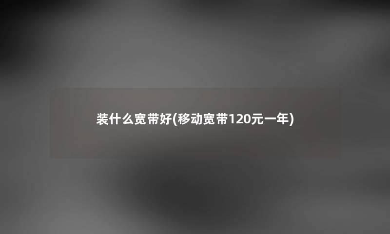 装什么宽带好(移动宽带120元一年) 装什么宽带好(移动宽带120元一年)