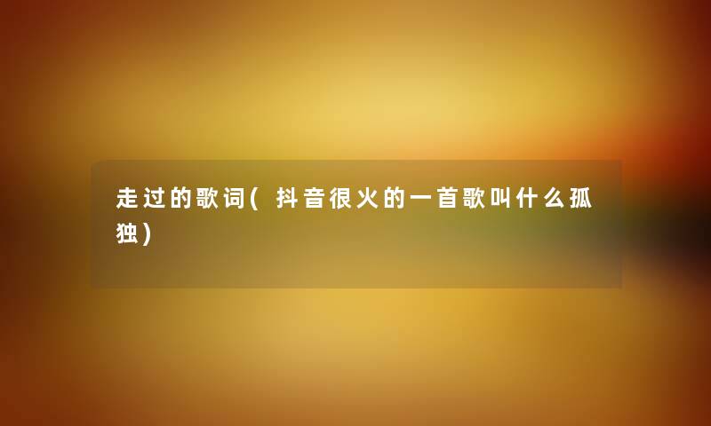 走过的歌词(抖音很火的一首歌叫什么孤独) 走过的歌词(抖音很火的一首歌叫什么孤独)