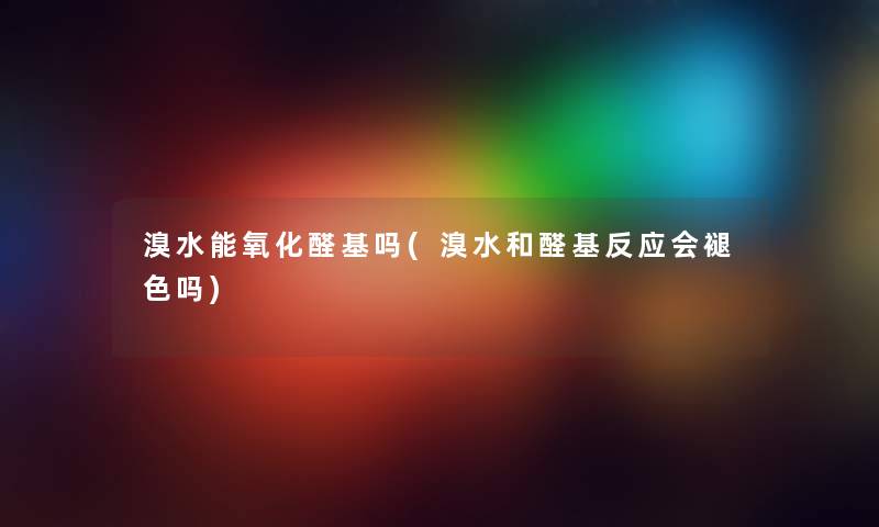 溴水能氧化醛基吗(溴水和醛基反应会褪色吗) 溴水能氧化醛基吗(溴水和醛基反应会褪色吗)